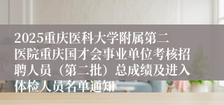 2025重庆医科大学附属第二医院重庆国才会事业单位考核招聘人员（第二批）总成绩及进入体检人员名单通知