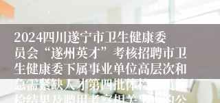 2024四川遂宁市卫生健康委员会“遂州英才”考核招聘市卫生健康委下属事业单位高层次和急需紧缺人才第四批体检人员体检结果及聘用考察相关事宜的公告