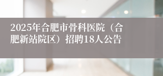 2025年合肥市骨科医院（合肥新站院区）招聘18人公告