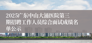 2025广东中山大涌医院第三期招聘工作人员综合面试成绩名单公示