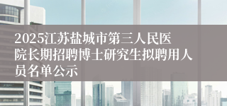 2025江苏盐城市第三人民医院长期招聘博士研究生拟聘用人员名单公示
