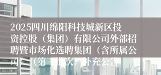 2025四川绵阳科技城新区投资控股(集团)有限公司外部招聘暨市场化选聘集团(含所属公司)(第三批次)补充公告