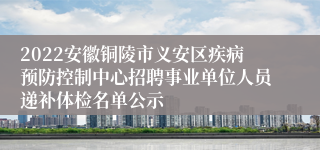 2022安徽铜陵市义安区疾病预防控制中心招聘事业单位人员递补体检名单公示