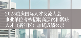 2025重庆国际人才交流大会事业单位考核招聘高层次和紧缺人才（綦江区）加试成绩公示