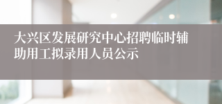 大兴区发展研究中心招聘临时辅助用工拟录用人员公示