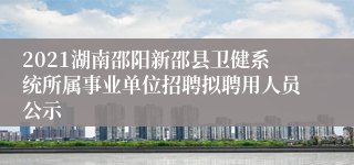 2021湖南邵阳新邵县卫健系统所属事业单位招聘拟聘用人员公示