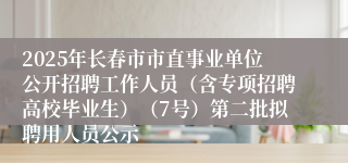 2025年长春市市直事业单位公开招聘工作人员（含专项招聘高校毕业生）（7号）第二批拟聘用人员公示