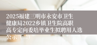 2025福建三明市永安市卫生健康局2022乡镇卫生院高职高专定向委培毕业生拟聘用人选公示（二）