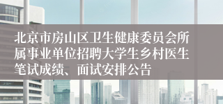 北京市房山区卫生健康委员会所属事业单位招聘大学生乡村医生笔试成绩、面试安排公告