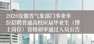 2026安徽省气象部门事业单位招聘普通高校应届毕业生（博士岗位）资格初审通过人员公告