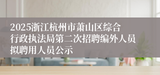 2025浙江杭州市萧山区综合行政执法局第二次招聘编外人员拟聘用人员公示