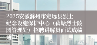 2025安徽滁州市定远县烈士纪念设施保护中心(藕塘烈士陵园管理处)招聘讲解员面试成绩通知