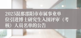 2025混那邵阳市市属事业单位引进博士研究生入围评审（考核）人员名单的公告