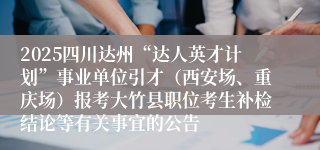 2025四川达州“达人英才计划”事业单位引才(西安场、重庆场)报考大竹县职位考生补检结论等有关事宜的公告
