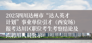 2025四川达州市“达人英才计划”事业单位引才（西安场）报考达川区职位考生考察结论及拟聘用人员公示