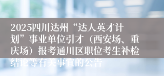 2025四川达州“达人英才计划”事业单位引才(西安场、重庆场)报考通川区职位考生补检结论等有关事宜的公告
