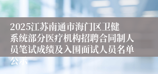 2025江苏南通市海门区卫健系统部分医疗机构招聘合同制人员笔试成绩及入围面试人员名单公示