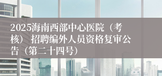 2025海南西部中心医院（考核） 招聘编外人员资格复审公告（第二十四号）