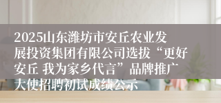 2025山东潍坊市安丘农业发展投资集团有限公司选拔“更好安丘 我为家乡代言”品牌推广大使招聘初试成绩公示