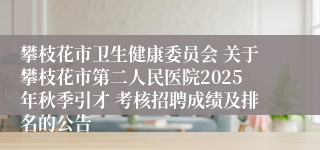 攀枝花市卫生健康委员会 关于攀枝花市第二人民医院2025年秋季引才 考核招聘成绩及排名的公告