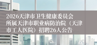 2026天津市卫生健康委员会所属天津市职业病防治院(天津市工人医院)招聘26人公告