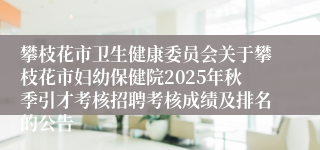 攀枝花市卫生健康委员会关于攀枝花市妇幼保健院2025年秋季引才考核招聘考核成绩及排名的公告