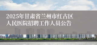 2025年甘肃省兰州市红古区人民医院招聘工作人员公告