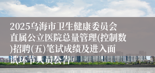 2025乌海市卫生健康委员会直属公立医院总量管理(控制数)招聘(五)笔试成绩及进入面试环节人员公告