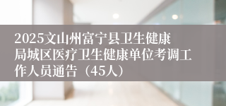 2025文山州富宁县卫生健康局城区医疗卫生健康单位考调工作人员通告（45人）