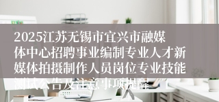 2025江苏无锡市宜兴市融媒体中心招聘事业编制专业人才新媒体拍摄制作人员岗位专业技能测试公告及注意事项提醒
