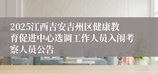 2025江西吉安吉州区健康教育促进中心选调工作人员入闱考察人员公告