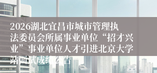 2026湖北宜昌市城市管理执法委员会所属事业单位“招才兴业”事业单位人才引进北京大学站面试成绩公告