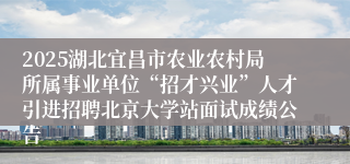 2025湖北宜昌市农业农村局所属事业单位“招才兴业”人才引进招聘北京大学站面试成绩公告