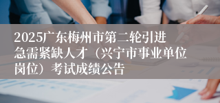 2025广东梅州市第二轮引进急需紧缺人才(兴宁市事业单位岗位)考试成绩公告