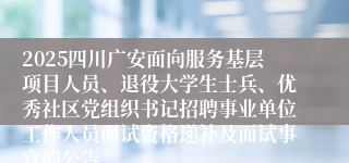 2025四川广安面向服务基层项目人员、退役大学生士兵、优秀社区党组织书记招聘事业单位工作人员面试资格递补及面试事宜的公告