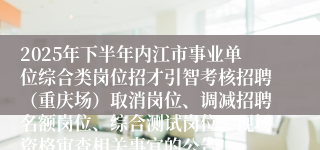 2025年下半年内江市事业单位综合类岗位招才引智考核招聘(重庆场)取消岗位、调减招聘名额岗位、综合测试岗位、现场资格审查相关事宜的公告