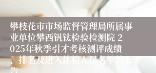 攀枝花市市场监督管理局所属事业单位攀西钒钛检验检测院 2025年秋季引才考核测评成绩、排名及进入体检人员名单的公告