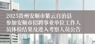 2025贵州安顺市紫云自治县参加安顺市招聘事业单位工作人员体检结果及进入考察人员公告(第三批)