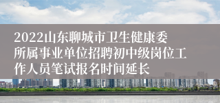 2022山东聊城市卫生健康委所属事业单位招聘初中级岗位工作人员笔试报名时间延长