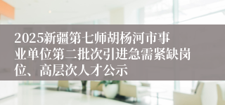 2025新疆第七师胡杨河市事业单位第二批次引进急需紧缺岗位、高层次人才公示