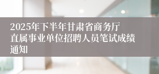 2025年下半年甘肃省商务厅直属事业单位招聘人员笔试成绩通知