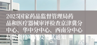 2025国家药品监督管理局药品和医疗器械审评检查京津冀分中心、华中分中心、西南分中心招聘资格审查及笔试通知