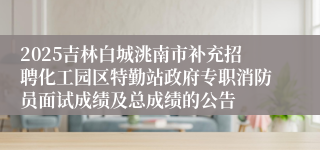 2025吉林白城洮南市补充招聘化工园区特勤站政府专职消防员面试成绩及总成绩的公告