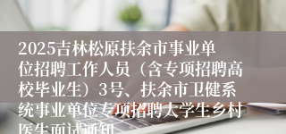 2025吉林松原扶余市事业单位招聘工作人员（含专项招聘高校毕业生）3号、扶余市卫健系统事业单位专项招聘大学生乡村医生面试通知