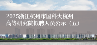 2025浙江杭州市国科大杭州高等研究院拟聘人员公示（五）