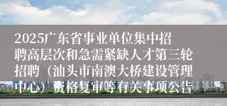 2025广东省事业单位集中招聘高层次和急需紧缺人才第三轮招聘（汕头市南澳大桥建设管理中心）资格复审等有关事项公告