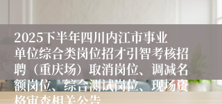 2025下半年四川内江市事业单位综合类岗位招才引智考核招聘（重庆场）取消岗位、调减名额岗位、综合测试岗位、现场资格审查相关公告