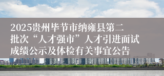 2025贵州毕节市纳雍县第二批次“人才强市”人才引进面试成绩公示及体检有关事宜公告