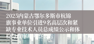2025内蒙古鄂尔多斯市杭锦旗事业单位引进9名高层次和紧缺专业技术人员总成绩公示和体检与政审及考察公告
