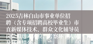 2025吉林白山市事业单位招聘(含专项招聘高校毕业生)市直新媒体技术、群众文化辅导员岗位拟进入体检、考察环节人员及其成绩公示